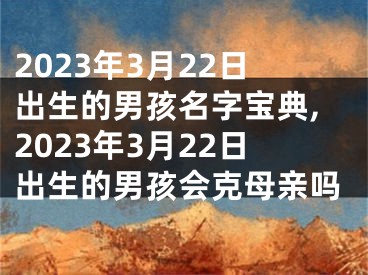 2023年3月22日出生的男孩名字宝典,2023年3月22日出生的男孩会克母亲吗