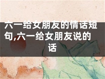 六一给女朋友的情话短句,六一给女朋友说的话