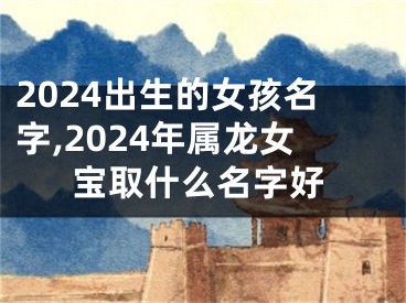 2024出生的女孩名字,2024年属龙女宝取什么名字好