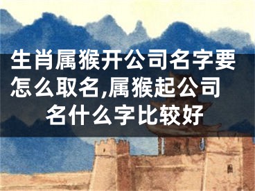生肖属猴开公司名字要怎么取名,属猴起公司名什么字比较好