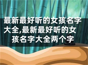 最新最好听的女孩名字大全,最新最好听的女孩名字大全两个字