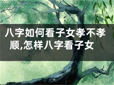 八字如何看子女孝不孝顺,怎样八字看子女