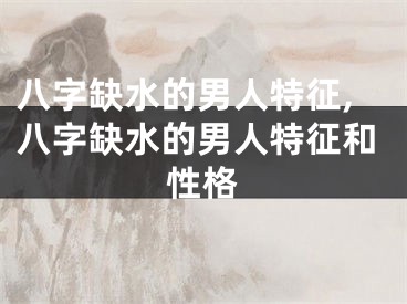 八字缺水的男人特征,八字缺水的男人特征和性格