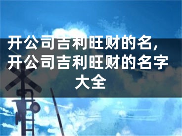 开公司吉利旺财的名,开公司吉利旺财的名字大全