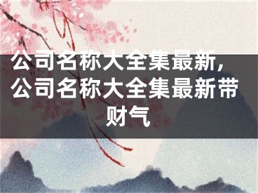 公司名称大全集最新,公司名称大全集最新带财气