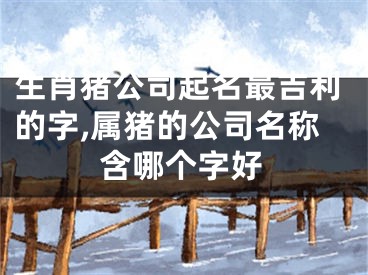 生肖猪公司起名最吉利的字,属猪的公司名称含哪个字好