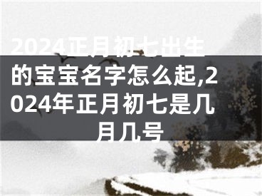 2024正月初七出生的宝宝名字怎么起,2024年正月初七是几月几号