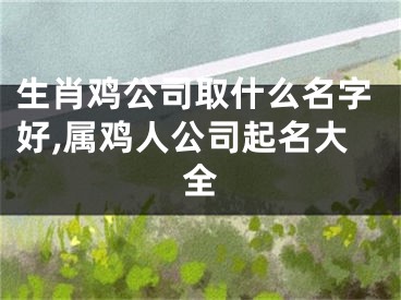 生肖鸡公司取什么名字好,属鸡人公司起名大全