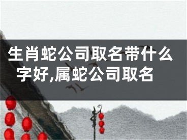 生肖蛇公司取名带什么字好,属蛇公司取名