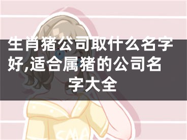 生肖猪公司取什么名字好,适合属猪的公司名字大全