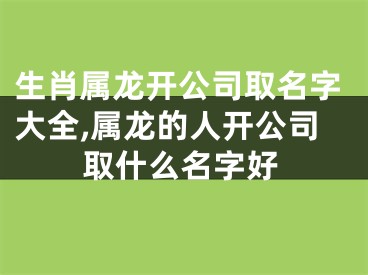 生肖属龙开公司取名字大全,属龙的人开公司取什么名字好