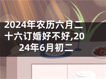 2024年农历六月二十六订婚好不好,2024年6月初二