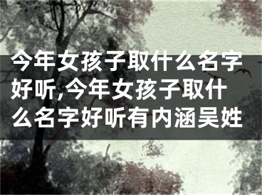 今年女孩子取什么名字好听,今年女孩子取什么名字好听有内涵吴姓