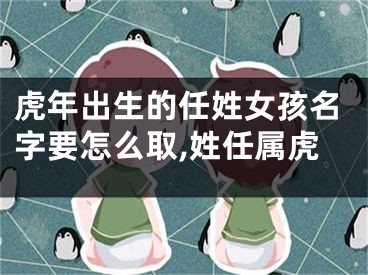 虎年出生的任姓女孩名字要怎么取,姓任属虎