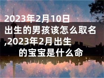 2023年2月10日出生的男孩该怎么取名,2023年2月出生的宝宝是什么命