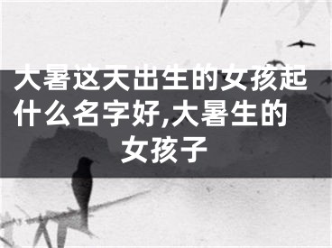 大暑这天出生的女孩起什么名字好,大暑生的女孩子