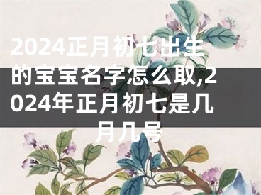 2024正月初七出生的宝宝名字怎么取,2024年正月初七是几月几号