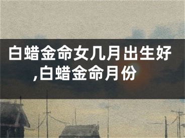 白蜡金命女几月出生好,白蜡金命月份