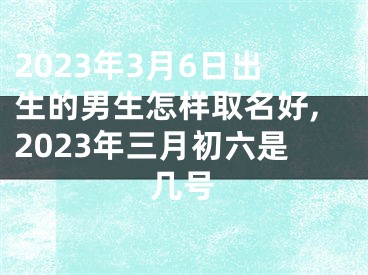 2023年3月6日出生的男生怎样取名好,2023年三月初六是几号