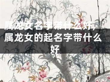属龙女名字带什么好,属龙女的起名字带什么好