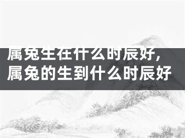 属兔生在什么时辰好,属兔的生到什么时辰好