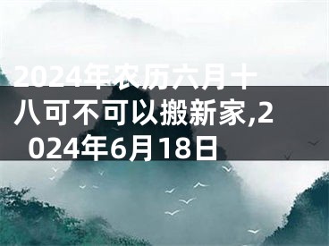 2024年农历六月十八可不可以搬新家,2024年6月18日
