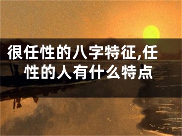 很任性的八字特征,任性的人有什么特点