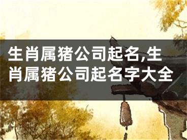 生肖属猪公司起名,生肖属猪公司起名字大全