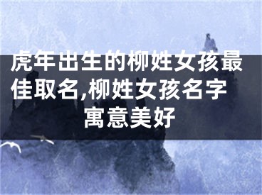 虎年出生的柳姓女孩最佳取名,柳姓女孩名字寓意美好