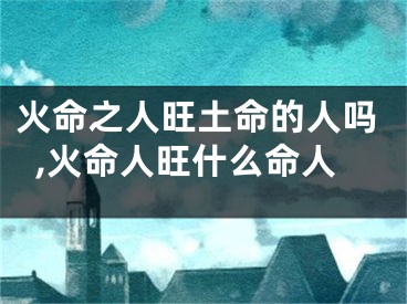 火命之人旺土命的人吗,火命人旺什么命人