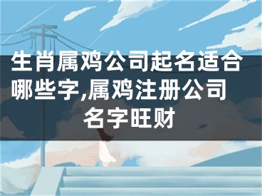 生肖属鸡公司起名适合哪些字,属鸡注册公司名字旺财