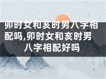 卯时女和亥时男八字相配吗,卯时女和亥时男八字相配好吗