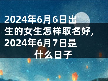 2024年6月6日出生的女生怎样取名好,2024年6月7日是什么日子