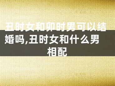 丑时女和卯时男可以结婚吗,丑时女和什么男相配