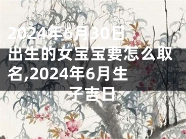 2024年6月30日出生的女宝宝要怎么取名,2024年6月生子吉日