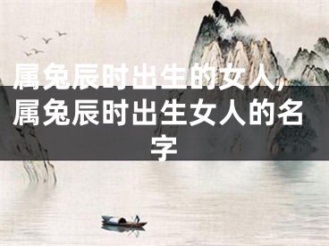 属兔辰时出生的女人,属兔辰时出生女人的名字