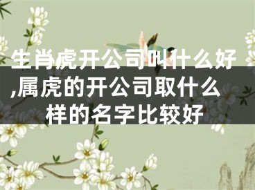 生肖虎开公司叫什么好,属虎的开公司取什么样的名字比较好