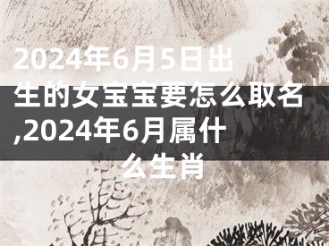 2024年6月5日出生的女宝宝要怎么取名,2024年6月属什么生肖