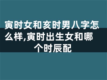 寅时女和亥时男八字怎么样,寅时出生女和哪个时辰配