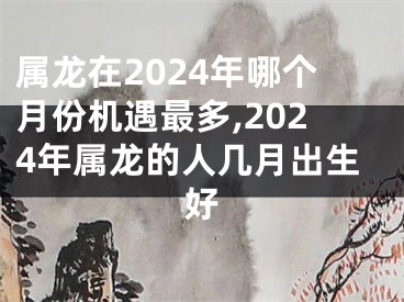 属龙在2024年哪个月份机遇最多,2024年属龙的人几月出生好