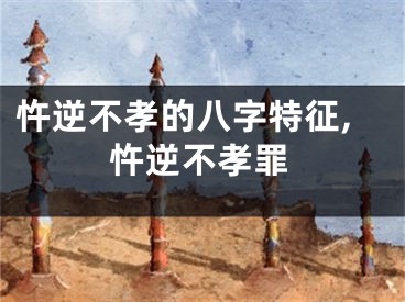 忤逆不孝的八字特征,忤逆不孝罪