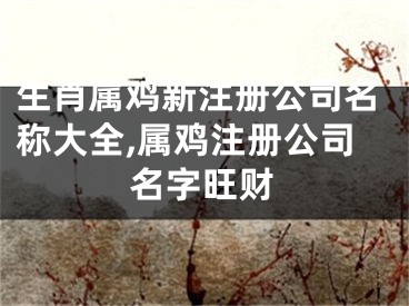 生肖属鸡新注册公司名称大全,属鸡注册公司名字旺财