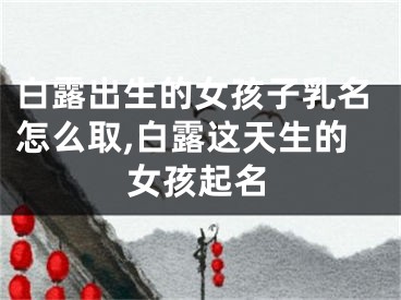 白露出生的女孩子乳名怎么取,白露这天生的女孩起名