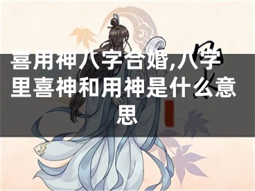 喜用神八字合婚,八字里喜神和用神是什么意思