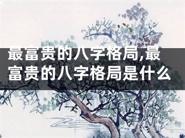 最富贵的八字格局,最富贵的八字格局是什么