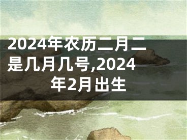 2024年农历二月二是几月几号,2024年2月出生