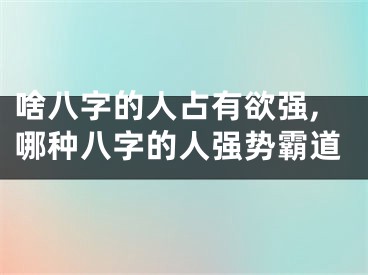 啥八字的人占有欲强,哪种八字的人强势霸道