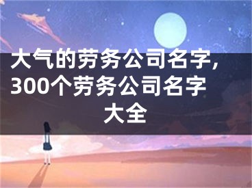 大气的劳务公司名字,300个劳务公司名字大全