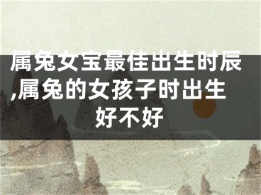 属兔女宝最佳出生时辰,属兔的女孩子时出生好不好