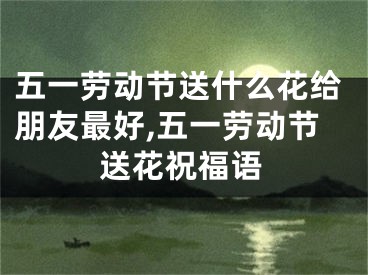五一劳动节送什么花给朋友最好,五一劳动节送花祝福语